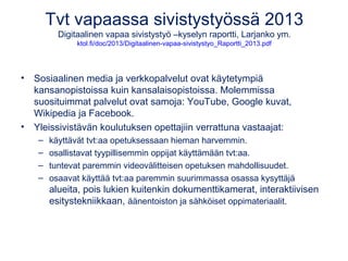 Tvt vapaassa sivistystyössä 2013 
Digitaalinen vapaa sivistystyö –kyselyn raportti, Larjanko ym. 
ktol.fi/doc/2013/Digitaalinen-vapaa-sivistystyo_Raportti_2013.pdf 
• Sosiaalinen media ja verkkopalvelut ovat käytetympiä 
kansanopistoissa kuin kansalaisopistoissa. Molemmissa 
suosituimmat palvelut ovat samoja: YouTube, Google kuvat, 
Wikipedia ja Facebook. 
• Yleissivistävän koulutuksen opettajiin verrattuna vastaajat: 
– käyttävät tvt:aa opetuksessaan hieman harvemmin. 
– osallistavat tyypillisemmin oppijat käyttämään tvt:aa. 
– tuntevat paremmin videovälitteisen opetuksen mahdollisuudet. 
– osaavat käyttää tvt:aa paremmin suurimmassa osassa kysyttäjä 
alueita, pois lukien kuitenkin dokumenttikamerat, interaktiivisen 
esitystekniikkaan, äänentoiston ja sähköiset oppimateriaalit. 
 