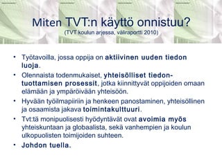 Miten TVT:n käyttö onnistuu? 
(TVT koulun arjessa, väliraportti 2010) 
• Työtavoilla, jossa oppija on aktiivinen uuden tiedon 
luoja. 
• Olennaista todenmukaiset, yhteisölliset tiedon-tuottamisen 
prosessit, jotka kiinnittyvät oppijoiden omaan 
elämään ja ympäröivään yhteisöön. 
• Hyvään työilmapiiriin ja henkeen panostaminen, yhteisöllinen 
ja osaamista jakava toimintakulttuuri. 
• Tvt:tä monipuolisesti hyödyntävät ovat avoimia myös 
yhteiskuntaan ja globaalista, sekä vanhempien ja koulun 
ulkopuolisten toimijoiden suhteen. 
• Johdon tuella. 
 