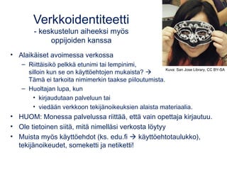 Verkkoidentiteetti 
- keskustelun aiheeksi myös 
oppijoiden kanssa 
• Alaikäiset avoimessa verkossa 
– Riittäisikö pelkkä etunimi tai lempinimi, 
silloin kun se on käyttöehtojen mukaista?  
Tämä ei tarkoita nimimerkin taakse piiloutumista. 
– Huoltajan lupa, kun 
Kuva: San Jose Library, CC BY-SA 
• kirjaudutaan palveluun tai 
• viedään verkkoon tekijänoikeuksien alaista materiaalia. 
• HUOM: Monessa palvelussa riittää, että vain opettaja kirjautuu. 
• Ole tietoinen siitä, mitä nimelläsi verkosta löytyy 
• Muista myös käyttöehdot (ks. edu.fi  käyttöehtotaulukko), 
tekijänoikeudet, someketti ja netiketti! 
 
