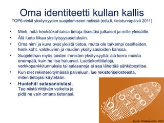 Oma identiteetti kullan kallis 
TOP6-vinkit yksityisyyden suojelemiseen netissä (edu.fi, tietoturvapäivä 2011) 
• Mieti, mitä henkilökohtaisia tietoja itsestäsi julkaiset ja mille yleisöille. 
• Älä luota liikaa yksityisyysasetuksiin. 
• Oma nimi ja kuva ovat yleistä tietoa, mutta ole tarkempi osoitteiden, 
henk.koht. valokuvien ja muiden yksityisasioiden kanssa. 
• Suojelethan myös toisten ihmisten yksityisyyttä: älä kerro muista 
enempää, kuin he itse haluavat. Luottokorttitietoja, 
verkkopankkitunnuksia tai salasanoja ei saa lähettää sähköpostitse. 
• Kun olet rekisteröitymässä palveluun, lue rekisteriselosteesta, 
miten tietojasi käytetään. 
• Huolehdi salasanoistasi. 
Tee niistä riittävän vaikeita ja 
pidä ne vain omana tietonasi. 
Kuva: Pixabay.com, CC0 
 