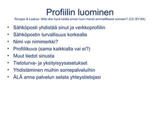 Profiilin luominen 
Rongas & Laakso: Mitä olisi hyvä tietää ennen kuin menet ammatillisesti someen? (CC BY-SA) 
• Sähköposti yhdistää sinut ja verkkoprofiilin 
• Sähköpostin turvallisuus korkealla 
• Nimi vai nimimerkki? 
• Profiilikuva (sama kaikkialla vai ei?) 
• Muut tiedot sinusta 
• Tietoturva- ja yksityisyysasetukset 
• Yhdistäminen muihin somepalveluihin 
• ÄLÄ anna palvelun selata yhteystietojasi 
 