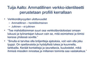 Tuija Aalto: Ammatillinen verkko-identiteetti 
perustetaan profiili kerrallaan 
• Verkkonäkyvyyden ulottuvuudet 
– Ammatillinen – henkilökohtainen 
– Julkinen – ei-julkinen 
• ”Tee mahdollisimman suuri osa verkkoläsnäolostasi omaan 
lukuusi ja työnantajan lukuun vain se, mitä esimiehesi ja tiimisi 
kanssa yhdessä sovitte.” 
• ”Sinulla ei tarvitse olla briljantteja ajatuksia, voit vain olla joku 
tyyppi. On opettavaista ja hyödyllistä lukea ja kuunnella, 
tarkkailla. Keräät kontakteja ja seurattavia, kuulostelet, mikä 
ihmisiä missäkin innostaa ja millainen toiminta saa vastakaikua.” 
 