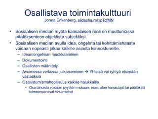 Osallistava toimintakulttuuri 
Jorma Enkenberg, slidesha.re/1pTcfMN 
• Sosiaalisen median myötä kansalaisen rooli on muuttumassa 
päätöksenteon objektista subjektiksi. 
• Sosiaalisen median avulla idea, ongelma tai kehittämishaaste 
voidaan nopeasti jakaa kaikille asiasta kiinnostuneille. 
– Idean/ongelman muokkaaminen 
– Dokumentointi 
– Osallisten määrittely 
– Avoimessa verkossa julkaiseminen  Yhteisö voi ryhtyä etsimään 
vastauksia 
– Osallistumismahdollisuus kaikille halukkaille 
• Osa tahoista voidaan pyytään mukaan, esim. alan harrastajat tai päätöksiä 
toimeenpanevat virkamiehet 
 