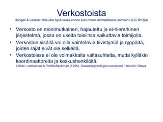 Verkostoista 
Rongas & Laakso: Mitä olisi hyvä tietää ennen kuin menet ammatillisesti someen? (CC BY-SA) 
• Verkosto on monimutkainen, hajautettu ja ei-hierarkinen 
järjestelmä, jossa on useita toisiinsa vaikuttavia toimijoita. 
• Verkoston sisällä voi olla vaihtelevia tiivistymiä ja ryppäitä, 
joiden rajat eivät ole selkeitä. 
• Verkostoissa ei ole voimakkaita valtasuhteita, mutta kylläkin 
koordinaattoreita ja keskushenkilöitä. 
Lähde: Lahikainen & Pirttilä-Backman (1996). Sosiaalipsykologian perusteet. Helsinki: Otava. 
 