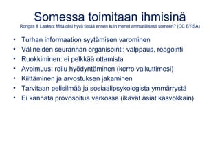 Somessa toimitaan ihmisinä 
Rongas & Laakso: Mitä olisi hyvä tietää ennen kuin menet ammatillisesti someen? (CC BY-SA) 
• Turhan informaation syytämisen varominen 
• Välineiden seurannan organisointi: valppaus, reagointi 
• Ruokkiminen: ei pelkkää ottamista 
• Avoimuus: reilu hyödyntäminen (kerro vaikuttimesi) 
• Kiittäminen ja arvostuksen jakaminen 
• Tarvitaan pelisilmää ja sosiaalipsykologista ymmärrystä 
• Ei kannata provosoitua verkossa (ikävät asiat kasvokkain) 
 