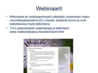 Webinaarit 
• Webinaarit eli verkkoseminaarit välitetään useimmiten video-neuvottelujärjestelmä 
AC:n kautta, kestävät tunnin ja ovat 
katsottavissa myös tallenteina. 
• Tvt:n opetuskäytön webinaareja ja tallenteita: 
www.matleenalaakso.fi/p/webinaarit.html 
 
