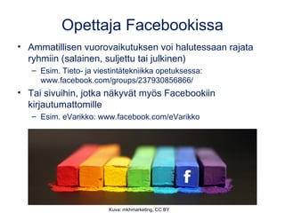 Opettaja Facebookissa 
• Ammatillisen vuorovaikutuksen voi halutessaan rajata 
ryhmiin (salainen, suljettu tai julkinen) 
– Esim. Tieto- ja viestintätekniikka opetuksessa: 
www.facebook.com/groups/237930856866/ 
• Tai sivuihin, jotka näkyvät myös Facebookiin 
kirjautumattomille 
– Esim. eVarikko: www.facebook.com/eVarikko 
Kuva: mkhmarketing, CC BY 
 