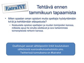 Tehtävä ennen 
tammikuun tapaamista 
• Miten opastan oman opistoni muita opettajia hyödyntämään 
tvt:tä ja kehittämään etäopetusta? 
– Keskustele opistosi opettajien ja muiden toimijoiden kanssa, 
millaista apua he sinulta odottavat ja sovi tarkemmista 
toimenpiteistä rehtorin kanssa. 
Osallistujat saavat sähköpostiin linkit koulutuksen 
sähköisistä vuorovaikutusalustoista yms. 
Twitterissä tunnuksena on #kairatvt 
 