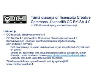 Tämä diasarja on lisensoitu Creative 
Commons -lisenssillä CC BY-SA 4.0 
HUOM: Kuvissa käytetty muitakin lisenssejä. 
Lisätietoja 
• CC-lisenssit: creativecommons.fi 
• CC BY-SA 4.0 eli Creative Commons Nimeä-Jaa samoin 4.0 
Kansainvälinen -lisenssi: creativecommons.org/licenses/by-sa/ 
4.0/deed.fi lyhyesti: 
– Sinä saat jakaa ja muuntaa tätä diasarjaa, myös kaupallinen hyödyntäminen 
on sallittu. 
– Ehtona on, että viittaat aina alkuperäiseen tekijään ja lähteeseen, tämän 
diasarjan osalta: Matleena Laakso 
www.slideshare.net/MatleenaLaakso/kairatvt-johdanto-211114. Muokattu 
teos tulee jakaa tällä samalla lisenssillä. 
• Tätä lisenssiä laajempia oikeuksia voit kysyä tekijältä: 
www.matleenalaakso.fi 
