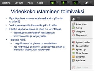 Videokokoustaminen toimivaksi 
• Pyydä puheenvuoroa nostamalla käsi ylös (tai 
chatissä) 
• Voit kommentoida tilaisuutta pikkukuvilla 
• Chatin käyttö taustakanavana on toivottavaa 
– osallistujien keskinäiseen keskusteluun 
– kommentointiin ja kysymyksille 
• Tökkiikö netti? 
– Langallinen verkkoyhteys on suositeltava 
– Jos nettiyhteys on kehno, voit pysäyttää oman ja 
muidenkin videokuvan valokuvaksi 
 