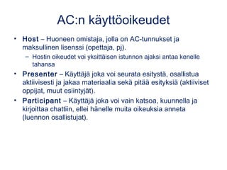 AC:n käyttöoikeudet 
• Host – Huoneen omistaja, jolla on AC-tunnukset ja 
maksullinen lisenssi (opettaja, pj). 
– Hostin oikeudet voi yksittäisen istunnon ajaksi antaa kenelle 
tahansa 
• Presenter – Käyttäjä joka voi seurata esitystä, osallistua 
aktiivisesti ja jakaa materiaalia sekä pitää esityksiä (aktiiviset 
oppijat, muut esiintyjät). 
• Participant – Käyttäjä joka voi vain katsoa, kuunnella ja 
kirjoittaa chattiin, ellei hänelle muita oikeuksia anneta 
(luennon osallistujat). 
 