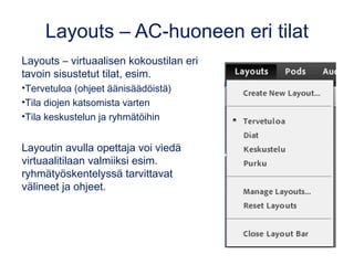 Layouts – AC-huoneen eri tilat 
Layouts – virtuaalisen kokoustilan eri 
tavoin sisustetut tilat, esim. 
•Tervetuloa (ohjeet äänisäädöistä) 
•Tila diojen katsomista varten 
•Tila keskustelun ja ryhmätöihin 
Layoutin avulla opettaja voi viedä 
virtuaalitilaan valmiiksi esim. 
ryhmätyöskentelyssä tarvittavat 
välineet ja ohjeet. 
 