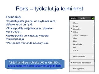Pods – työkalut ja toiminnot 
Esimerkiksi 
•Osallistujalista ja chat on syytä olla aina, 
videokuvakin on hyvä. 
•Share-podilla voi jakaa esim. dioja tai 
kuvaruudun. 
•Notes-podilla voi kirjoittaa yhteisiä 
muistiinpanoja. 
•Poll-podilla voi tehdä äänestyksiä. 
Virta-hankkeen ohjeita AC:n käyttöön: 
koulut.tampere.fi/hankkeet/virta/ohjeita.html 
 