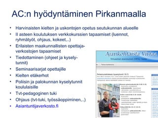 AC:n hyödyntäminen Pirkanmaalla 
• Harvinaisten kielten ja uskontojen opetus seutukunnan alueelle 
• II asteen koulutuksen verkkokurssien tapaamiset (luennot, 
ryhmätyöt, ohjaus, kokeet,..) 
• Erilaisten maakunnallisten opettaja-verkostojen 
tapaamiset 
• Tiedottaminen (ohjeet ja kysely-tunnit) 
• Seminaarisarjat opettajille 
• Kielten etäkerhot 
• Poliisin ja palokunnan kyselytunnit 
koululaisille 
• Tvt-pedagoginen tuki 
• Ohjaus (tvt-tuki, työssäoppiminen,..) 
• Asiantuntijaverkosto.fi 
 
