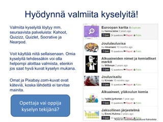 Hyödynnä valmiita kyselyitä!
Valmiita kyselyitä löytyy mm.
seuraavista palveluista: Kahoot,
Quizizz, Quizlet, Socrative ja
Nearpod.
Voit käyttää niitä sellaisenaan. Omia
kyselyitä tehdessäkin voi olla
helpompi aloittaa valmiista, etenkin
jos saat hyvä kuvat kyselyn mukana.
Omat ja Pixabay.com-kuvat ovat
käteviä, koska lähdettä ei tarvitse
mainita.
Kuva on ruudunkaappauskuva Kahootista
Opettaja vai oppija
kyselyn tekijänä?
 