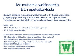 Maksuttomia webinaareja
tvt:n opetuskäytöstä
Syksyllä opettajille suunnattuja webinaareja oli 2-3 viikossa. Jouluksi on
jo hiljentynyt ja moni näyttää ilmoittavan alkuvuoden ohjelman vasta
tammikuussa. Webinaarilistaus: www.matleenalaakso.fi/p/webinaarit.html
Loppuvuosi
•17.12. ThinkLink ja visuaalinen & interaktiivinen oppiminen
•17.12. Osaaminen näkyväksi
UKK-instituutin terveysliikunnan webinaarisarja mm. terveystiedon opettajille
•26.1. Suomalainen liikkuu liian vähän ja istuu liikaa – totta vai tarua?
•17.2. Niskakivut ja päänsärky – aktiiviset omahoitokeinot
•15.3. Päivitetty Liikunnan Käypä hoito -suositus – liikunnan käyttö
sairauksien ehkäisyssä ja hoidossa
•19.4. Liikunnan edistämisen hankearviointi
•17.5. Kaatuilevan ikäihmisen profiili
 