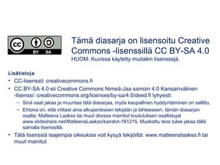 Lisätietoja
• CC-lisenssit: creativecommons.fi
• CC BY-SA 4.0 eli Creative Commons Nimeä-Jaa samoin 4.0 Kansainvälinen
-lisenssi: creativecommons.org/licenses/by-sa/4.0/deed.fi lyhyesti:
– Sinä saat jakaa ja muuntaa tätä diasarjaa, myös kaupallinen hyödyntäminen on sallittu.
– Ehtona on, että viittaat aina alkuperäiseen tekijään ja lähteeseen, tämän diasarjan
osalta: Matleena Laakso tai muut dioissa mainitut koulutuksen osallistujat
www.slideshare.net/MatleenaLaakso/kairatvt-181215. Muokattu teos tulee jakaa tällä
samalla lisenssillä.
• Tätä lisenssiä laajempia oikeuksia voit kysyä tekijöiltä: www.matleenalaakso.fi tai
muut mainitut
Tämä diasarja on lisensoitu Creative
Commons -lisenssillä CC BY-SA 4.0
HUOM: Kuvissa käytetty muitakin lisenssejä.
 