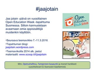 #jaajotain
Jaa jotain -päivä on vuosittainen
Open Education Week -tapahtuma
Suomessa. Silloin kannustetaan
avaamaan omia oppisisältöjä
muidenkin käyttöön.
•Seuraava teemaviikko 7.-11.3.2016
•Tapahtuman blogi:
jaajotain.wordpress.com
•Teemaviikoilla 2014 alk. jaetut
materiaalit: www.scoop.it/t/jaajotain
Kuva: Anne Rongas, CC BY
Mm. Opetushallitus, Tampereen kaupunki ja monet hankkeet
suosittelevat CC-lisenssien käyttämistä.
 