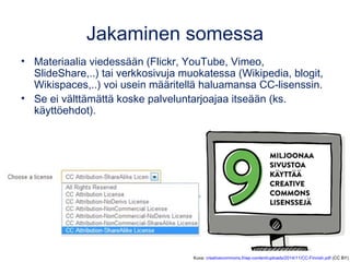 Jakaminen somessa
• Materiaalia viedessään (Flickr, YouTube, Vimeo,
SlideShare,..) tai verkkosivuja muokatessa (Wikipedia, blogit,
Wikispaces,..) voi usein määritellä haluamansa CC-lisenssin.
• Se ei välttämättä koske palveluntarjoajaa itseään (ks.
käyttöehdot).
Kuva: creativecommons.fi/wp-content/uploads/2014/11/CC-Finnish.pdf (CC BY)
 