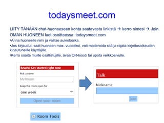 todaysmeet.com
LIITY TÄNÄÄN chat-huoneeseen kohta saatavasta linkistä  kerro nimesi  Join.
OMAN HUONEEN luot osoitteessa: todaysmeet.com
•Anna huoneelle nimi ja valitse aukioloaika.
•Jos kirjaudut, saat huoneen max. vuodeksi, voit moderoida sitä ja rajata kirjoitusoikeuden
kirjautuneille käyttäjille.
•Kerro osoite muille osallistujille, avaa QR-koodi tai upota verkkosivulle.
 