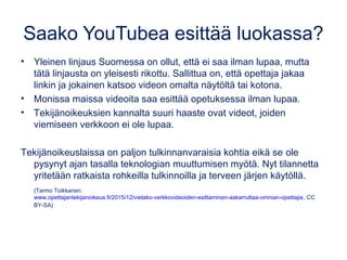 Saako YouTubea esittää luokassa?
• Yleinen linjaus Suomessa on ollut, että ei saa ilman lupaa, mutta
tätä linjausta on yleisesti rikottu. Sallittua on, että opettaja jakaa
linkin ja jokainen katsoo videon omalta näytöltä tai kotona.
• Monissa maissa videoita saa esittää opetuksessa ilman lupaa.
• Tekijänoikeuksien kannalta suuri haaste ovat videot, joiden
viemiseen verkkoon ei ole lupaa.
Tekijänoikeuslaissa on paljon tulkinnanvaraisia kohtia eikä se ole
pysynyt ajan tasalla teknologian muuttumisen myötä. Nyt tilannetta
yritetään ratkaista rohkeilla tulkinnoilla ja terveen järjen käytöllä. 
(Tarmo Toikkanen:
www.opettajantekijanoikeus.fi/2015/12/vielako-verkkovideoiden-esittaminen-askarruttaa-omnian-opettajia, CC
BY-SA)
 
