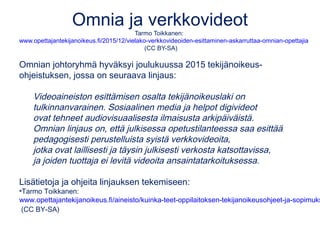 Omnia ja verkkovideot
Tarmo Toikkanen:
www.opettajantekijanoikeus.fi/2015/12/vielako-verkkovideoiden-esittaminen-askarruttaa-omnian-opettajia
(CC BY-SA)
Omnian johtoryhmä hyväksyi joulukuussa 2015 tekijänoikeus-
ohjeistuksen, jossa on seuraava linjaus:
Videoaineiston esittämisen osalta tekijänoikeuslaki on
tulkinnanvarainen. Sosiaalinen media ja helpot digivideot
ovat tehneet audiovisuaalisesta ilmaisusta arkipäiväistä.
Omnian linjaus on, että julkisessa opetustilanteessa saa esittää
pedagogisesti perustelluista syistä verkkovideoita,
jotka ovat laillisesti ja täysin julkisesti verkosta katsottavissa,
ja joiden tuottaja ei levitä videoita ansaintatarkoituksessa.
Lisätietoja ja ohjeita linjauksen tekemiseen:
•Tarmo Toikkanen:
www.opettajantekijanoikeus.fi/aineisto/kuinka-teet-oppilaitoksen-tekijanoikeusohjeet-ja-sopimuks
(CC BY-SA)
 