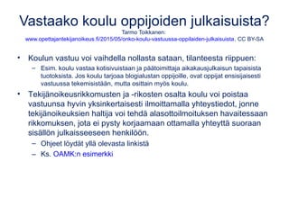 Vastaako koulu oppijoiden julkaisuista?
Tarmo Toikkanen:
www.opettajantekijanoikeus.fi/2015/05/onko-koulu-vastuussa-oppilaiden-julkaisuista, CC BY-SA
• Koulun vastuu voi vaihdella nollasta sataan, tilanteesta riippuen:
– Esim. koulu vastaa kotisivuistaan ja päätoimittaja aikakausjulkaisun tapaisista
tuotoksista. Jos koulu tarjoaa blogialustan oppijoille, ovat oppijat ensisijaisesti
vastuussa tekemisistään, mutta osittain myös koulu.
• Tekijänoikeusrikkomusten ja -rikosten osalta koulu voi poistaa
vastuunsa hyvin yksinkertaisesti ilmoittamalla yhteystiedot, jonne
tekijänoikeuksien haltija voi tehdä alasottoilmoituksen havaitessaan
rikkomuksen, jota ei pysty korjaamaan ottamalla yhteyttä suoraan
sisällön julkaisseeseen henkilöön.
– Ohjeet löydät yllä olevasta linkistä
– Ks. OAMK:n esimerkki
 