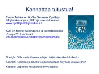 Kannattaa tutustua!
Tarmo Toikkanen & Ville Oksanen: Opettajan
tekijänoikeusopas (2011) ja sen verkkosivut:
www.opettajantekijanoikeus.fi
KOTEK-hanke: webinaareja ja luentotallenteita
•Syksyn 2015 webinaarit:
wiki.eoppimiskeskus.fi/display/ktk/Webinaarisarja
Operight: OKM:n rahoittama opettajien tekijänoikeuskoulutushanke
Kopiraitti: Kopioston ja OKM:n tekijänoikeusopas erityisesti kouluja varten
Kopiosto: Oppilaitos-hakusanalla löytyy oppaita
 