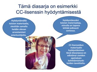Tämä diasarja on esimerkki
CC-lisenssin hyödyntämisestä
Hyödyntämällä
toisten materiaalia,
viestitän samalla
heidän olevan
arvostamiani
asiantuntijoita.
Hyödyntäessäni
toisten materiaaleja,
minulla on tapana
kiittää julkisesti
somessa.
CC-lisensoidun
materiaalin
hyödyntäminen
tässä diasarjassa on
edistänyt useiden
opetuksen
kehittämishank-
keiden tavoitteita.
Kuva: Anne Rongas, CC BY
 