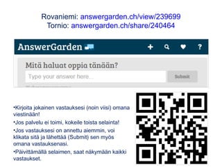 Rovaniemi: answergarden.ch/view/239699
Tornio: answergarden.ch/share/240464
•Kirjoita jokainen vastauksesi (noin viisi) omana
viestinään!
•Jos palvelu ei toimi, kokeile toista selainta!
•Jos vastauksesi on annettu aiemmin, voi
klikata sitä ja lähettää (Submit) sen myös
omana vastauksenasi.
•Päivittämällä selaimen, saat näkymään kaikki
vastaukset.
 