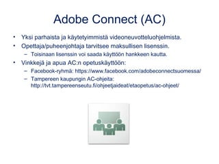 Adobe Connect (AC)
• Yksi parhaista ja käytetyimmistä videoneuvotteluohjelmista.
• Opettaja/puheenjohtaja tarvitsee maksullisen lisenssin.
– Toisinaan lisenssin voi saada käyttöön hankkeen kautta.
• Vinkkejä ja apua AC:n opetuskäyttöön:
– Facebook-ryhmä: https://www.facebook.com/adobeconnectsuomessa/
– Tampereen kaupungin AC-ohjeita:
http://tvt.tampereenseutu.fi/ohjeetjaideat/etaopetus/ac-ohjeet/
 