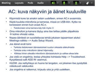 AC: kuva näkyviin ja äänet kuuluville
• Käynnistä kone tai ainakin selain uudelleen, ennen AC:n avaamista.
• Käytä kuuloke-mikrofonia ja kameraa, missä on USB-liitin. Kytke ne
koneeseen ennen kuin avaat AC:n.
– Tietokoneen oma kamera käy toki myös 
• Oma mikrofoni ja kamera täytyy aina itse laittaa päälle yläpalkista
 kolme vihreää valoa.
• Nopea äänitesti on suositeltavaa tehdä jokaisen tapaamisen aluksi:
Meetings-valikko --> Audio Setup Wizard.
• Jos äänet eivät toimi
– Tarkista tietokoneen ääniasetukset ruudun oikeasta alakulmasta
– Tarkista onko mikrofonin äänet hiljennetty.
– Klikkaa hiiren oikealla mikrofonin ääniasetuksiin ja valitse oikea laite
• Jos vielä on ongelmia, testaa yhteytesi kohdasta Help --> Troubleshoot.
Kysyttäessä salli ADD IN -asennus.
• HUOM: Jos nettiyhteys on huono tai langaton, voi jokainen itse pysäyttää
videokuvat valokuviksi.
• Jos ongelma ei ratkennut, kirjaudu ulos ja yritä uudelleen.
 
