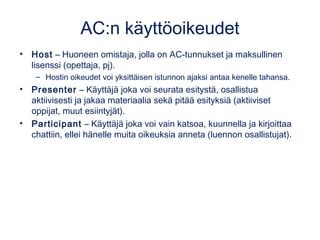 AC:n käyttöoikeudet
• Host – Huoneen omistaja, jolla on AC-tunnukset ja maksullinen
lisenssi (opettaja, pj).
– Hostin oikeudet voi yksittäisen istunnon ajaksi antaa kenelle tahansa.
• Presenter – Käyttäjä joka voi seurata esitystä, osallistua
aktiivisesti ja jakaa materiaalia sekä pitää esityksiä (aktiiviset
oppijat, muut esiintyjät).
• Participant – Käyttäjä joka voi vain katsoa, kuunnella ja kirjoittaa
chattiin, ellei hänelle muita oikeuksia anneta (luennon osallistujat).
 