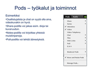 Pods – työkalut ja toiminnot
Esimerkiksi
•Osallistujalista ja chat on syytä olla aina,
videokuvakin on hyvä.
•Share-podilla voi jakaa esim. dioja tai
kuvaruudun.
•Notes-podilla voi kirjoittaa yhteisiä
muistiinpanoja.
•Poll-podilla voi tehdä äänestyksiä.
 