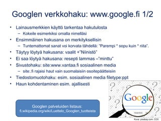 Googlen verkkohaku: www.google.fi 1/2
• Lainausmerkkien käyttö tarkentaa hakutulosta
– Kokeile esimerkiksi omalla nimelläsi
• Ensimmäinen hakusana on merkityksellisin
– Tuntemattomat sanat voi korvata tähdellä: ”Parempi * sopu kuin * riita”.
• Täytyy löytyä hakusana: vaalit +”Niinistö”
• Ei saa löytyä hakusana: resepti lammas –”minttu”
• Sivustohaku: site:www.vantaa.fi sosiaalinen media
– site:.fi rajaisi haut vain suomalaisiin osoitepäätteisiin
• Tiedostomuotohaku: esim. sosiaalinen media filetype:ppt
• Haun kohdentaminen esim. ajallisesti
Kuva: pixabay.com, CC0
Googlen palveluiden listaus:
fi.wikipedia.org/wiki/Luettelo_Googlen_tuotteista
 