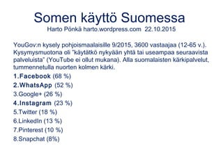 Somen käyttö Suomessa
Harto Pönkä harto.wordpress.com 22.10.2015
YouGov:n kysely pohjoismaalaisille 9/2015, 3600 vastaajaa (12-65 v.).
Kysymysmuotona oli ”käytätkö nykyään yhtä tai useampaa seuraavista
palveluista” (YouTube ei ollut mukana). Alla suomalaisten kärkipalvelut,
tummennetulla nuorten kolmen kärki.
1.Facebook (68 %)
2.WhatsApp (52 %)
3.Google+ (26 %)
4.Instagram (23 %)
5.Twitter (18 %)
6.LinkedIn (13 %)
7.Pinterest (10 %)
8.Snapchat (8%)
 