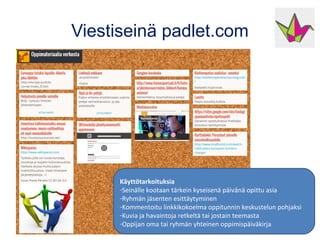 Viestiseinä padlet.com
Käyttötarkoituksia
-Seinälle kootaan tärkein kyseisenä päivänä opittu asia
-Ryhmän jäsenten esittäytyminen
-Kommentoitu linkkikokoelma oppitunnin keskustelun pohjaksi
-Kuvia ja havaintoja retkeltä tai jostain teemasta
-Oppijan oma tai ryhmän yhteinen oppimispäiväkirja
 