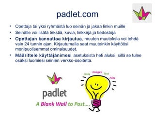 padlet.com
• Opettaja tai yksi ryhmästä luo seinän ja jakaa linkin muille
• Seinälle voi lisätä tekstiä, kuvia, linkkejä ja tiedostoja
• Opettajan kannattaa kirjautua, muuten muutoksia voi tehdä
vain 24 tunnin ajan. Kirjautumalla saat muutoinkin käyttöösi
monipuolisemmat ominaisuudet.
• Määrittele käyttäjänimesi asetuksista heti aluksi, sillä se tulee
osaksi luomiesi seinien verkko-osoitetta.
 