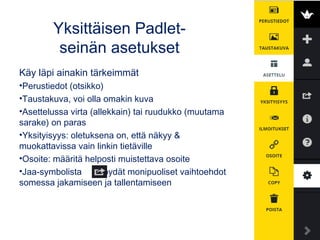 Yksittäisen Padlet-
seinän asetukset
Käy läpi ainakin tärkeimmät
•Perustiedot (otsikko)
•Taustakuva, voi olla omakin kuva
•Asettelussa virta (allekkain) tai ruudukko (muutama
sarake) on paras
•Yksityisyys: oletuksena on, että näkyy &
muokattavissa vain linkin tietäville
•Osoite: määritä helposti muistettava osoite
•Jaa-symbolista löydät monipuoliset vaihtoehdot
somessa jakamiseen ja tallentamiseen
 