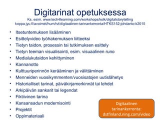 Digitarinat opetuksessa
Ks. esim. www.tech4learning.com/workshops/kolk/digitalstorytelling
koppa.jyu.fi/avoimet/hum/tvt/digitaalinen-tarinankerronta/HTKS152-johdanto-k2015
• Itsetuntemuksen lisääminen
• Esittelyvideo työhakemuksen liitteeksi
• Tietyn taidon, prosessin tai tutkimuksen esittely
• Tietyn teeman visualisointi, esim. visuaalinen runo
• Medialukutaidon kehittyminen
• Kannanotto
• Kulttuuriperinnön kerääminen ja välittäminen
• Menneiden vuosikymmenten/vuosisatojen uutislähetys
• Historialliset tarinat, päiväkirjamerkinnät tai lehdet
• Arkipäivän sankarit tai legendat
• Fiktiivinen tarina
• Kansansadun modernisointi
• Projektit
• Oppimateriaali
Digitaalinen
tarinankerronta:
dstfinland.ning.com/video
 