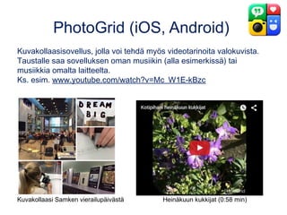PhotoGrid (iOS, Android)
Kuvakollaasisovellus, jolla voi tehdä myös videotarinoita valokuvista.
Taustalle saa sovelluksen oman musiikin (alla esimerkissä) tai
musiikkia omalta laitteelta.
Ks. esim. www.youtube.com/watch?v=Mc_W1E-kBzc
Kuvakollaasi Samken vierailupäivästä Heinäkuun kukkijat (0:58 min)
 