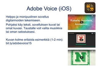 Adobe Voice (iOS)
Helppo ja monipuolinen sovellus
digitarinoiden tekemiseen.
Pohjaksi käy teksti, sovelluksen kuvat tai
omat kuvasi. Taustalle voit valita musiikkia
tai oman selostuksesi.
Kuvan kolme erilaista esimerkkiä (1-2 min):
bit.ly/adobevoice15
 