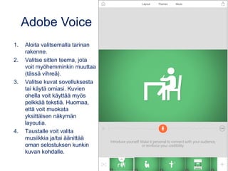 Adobe Voice
1. Aloita valitsemalla tarinan
rakenne.
2. Valitse sitten teema, jota
voit myöhemminkin muuttaa
(tässä vihreä).
3. Valitse kuvat sovelluksesta
tai käytä omiasi. Kuvien
ohella voit käyttää myös
pelkkää tekstiä. Huomaa,
että voit muokata
yksittäisen näkymän
layoutia.
4. Taustalle voit valita
musiikkia ja/tai äänittää
oman selostuksen kunkin
kuvan kohdalle.
 