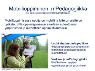 Mobiilioppiminen, mPedagogiikka
(ks. esim. sites.google.com/site/avomobiiliopas)
Mobiilioppimisessa oppija on mobiili ja laite on ajattelun
työkalu. Sillä oppimisprosessi saadaan autenttiseen
ympäristöön ja autenttisiin oppimistilanteisiin.
Luokkahuonepedagogiikka
didaktisesti perustunut opettajan
toiminnan ja opetusprosessin
suunnitteluun
Verkko- ja mPedagogiikka
lähtökohta on oppijan
oppimisprosessin suunnittelu
 