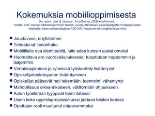 Kokemuksia mobiilioppimisesta
(ks. esim. Lius & Jansson, InnoOmnia, OEB-konferenssi;
Setälä, OTE-hanke: Mobiilioppiminen tänään, kuvaa Meriläisen opinnäytetyötä miniläppäreiden
käytöstä; www.matleenalaakso.fi/2014/01/kouluvierailu-brightonissa.html)
Joustavuus, eriyttäminen
Tehostunut tiedonhaku
Mobiililaite osa identiteettiä, laite edes kurssin ajaksi omaksi
Huomattava ero vuorovaikutuksessa: tutustutaan nopeammin ja
laajemmin
Vertaisoppiminen ja ryhmissä työskentely lisääntynyt
Opiskelijakeskeisyyden lisääntyminen
Opiskelijat pääsevät heti tekemään, luennointi vähentynyt
Mahdollisuus oikea-aikaiseen, välittömään ohjaukseen
Aidon työelämän tyyppiset toimintatavat
Usein koko oppimisprosessi/kurssi jaetaan toisten kanssa
Opettajan rooli muuttunut ohjaavammaksi
 