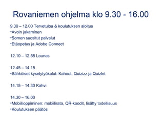 Rovaniemen ohjelma klo 9.30 - 16.00
9.30 – 12.00 Tervetuloa & koulutuksen aloitus
•Avoin jakaminen
•Somen suositut palvelut
•Etäopetus ja Adobe Connect
12.10 – 12.55 Lounas
12.45 – 14.15
•Sähköiset kyselytyökalut: Kahoot, Quizizz ja Quizlet
14.15 – 14.30 Kahvi
14.30 – 16.00
•Mobiilioppiminen: mobiilirata, QR-koodit, lisätty todellisuus
•Koulutuksen päätös
 