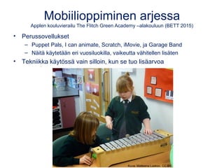 Mobiilioppiminen arjessa
Applen kouluvierailu The Flitch Green Academy –alakouluun (BETT 2015)
• Perussovellukset
– Puppet Pals, I can animate, Scratch, iMovie, ja Garage Band
– Näitä käytetään eri vuosiluokilla, vaikeutta vähitellen lisäten
• Tekniikka käytössä vain silloin, kun se tuo lisäarvoa
Kuva: Matleena Laakso, CC BY
 