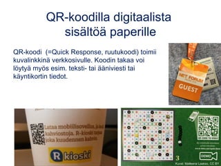 QR-koodilla digitaalista
sisältöä paperille
QR-koodi  (=Quick Response, ruutukoodi) toimii
kuvalinkkinä verkkosivulle. Koodin takaa voi
löytyä myös esim. teksti- tai ääniviesti tai
käyntikortin tiedot.
Kuvat: Matleena Laakso, CC BY
 