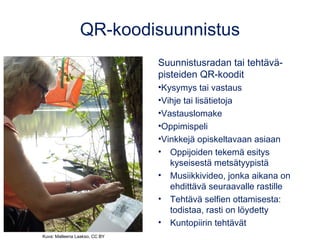 QR-koodisuunnistus
Suunnistusradan tai tehtävä-
pisteiden QR-koodit
•Kysymys tai vastaus
•Vihje tai lisätietoja
•Vastauslomake
•Oppimispeli
•Vinkkejä opiskeltavaan asiaan
• Oppijoiden tekemä esitys
kyseisestä metsätyypistä
• Musiikkivideo, jonka aikana on
ehdittävä seuraavalle rastille
• Tehtävä selfien ottamisesta:
todistaa, rasti on löydetty
• Kuntopiirin tehtävät
Kuva: Matleena Laakso, CC BY
 