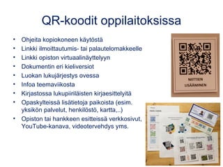 QR-koodit oppilaitoksissa
• Ohjeita kopiokoneen käytöstä
• Linkki ilmoittautumis- tai palautelomakkeelle
• Linkki opiston virtuaalinäyttelyyn
• Dokumentin eri kieliversiot
• Luokan lukujärjestys ovessa
• Infoa teemaviikosta
• Kirjastossa lukupiiriläisten kirjaesittelyitä
• Opaskylteissä lisätietoja paikoista (esim.
yksikön palvelut, henkilöstö, kartta,..)
• Opiston tai hankkeen esitteissä verkkosivut,
YouTube-kanava, videotervehdys yms.
 